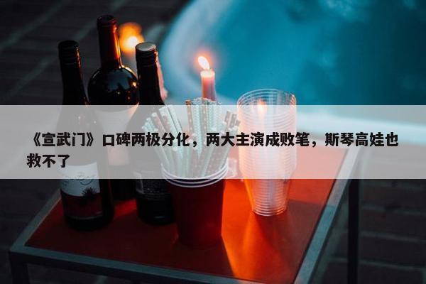 《宣武门》口碑两极分化，两大主演成败笔，斯琴高娃也救不了