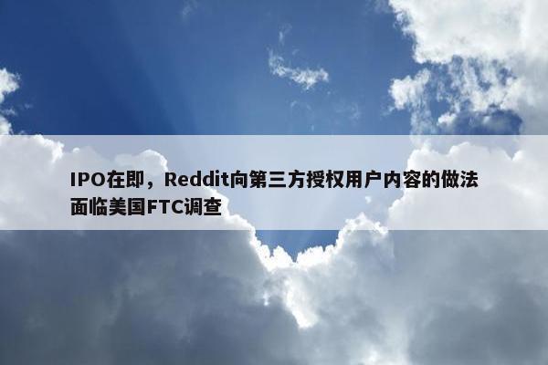 IPO在即，Reddit向第三方授权用户内容的做法面临美国FTC调查