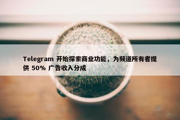 Telegram 开始探索商业功能，为频道所有者提供 50% 广告收入分成