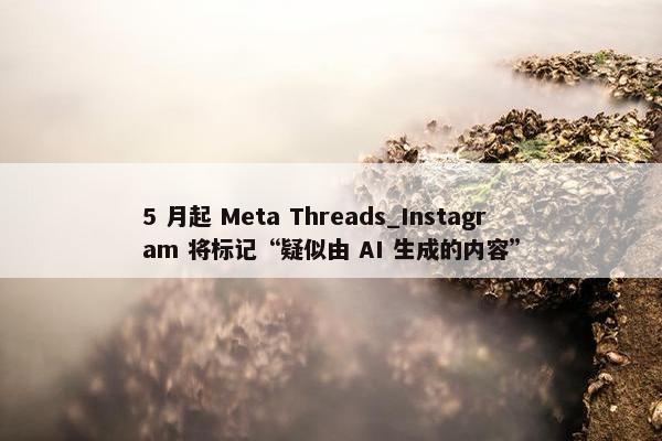 5 月起 Meta Threads_Instagram 将标记“疑似由 AI 生成的内容”