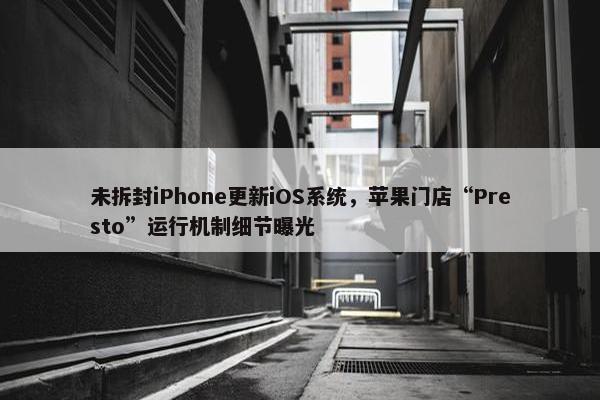 未拆封iPhone更新iOS系统，苹果门店“Presto”运行机制细节曝光