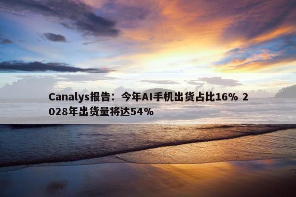 Canalys报告：今年AI手机出货占比16% 2028年出货量将达54%