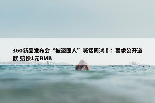 360新品发布会“被盗图人”喊话周鸿祎：要求公开道歉 赔偿1元RMB
